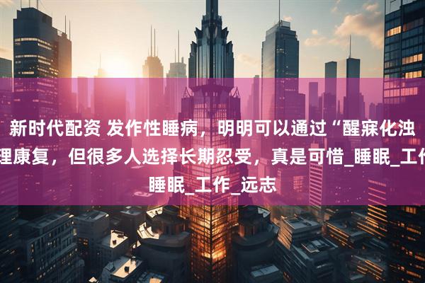 新时代配资 发作性睡病，明明可以通过“醒寐化浊饮”调理康复，但很多人选择长期忍受，真是可惜_睡眠_工作_远志