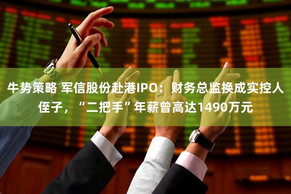 牛势策略 军信股份赴港IPO：财务总监换成实控人侄子，“二把手”年薪曾高达1490万元