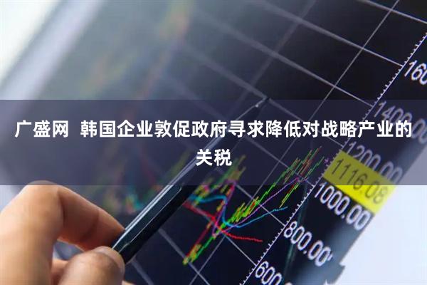 广盛网  韩国企业敦促政府寻求降低对战略产业的关税