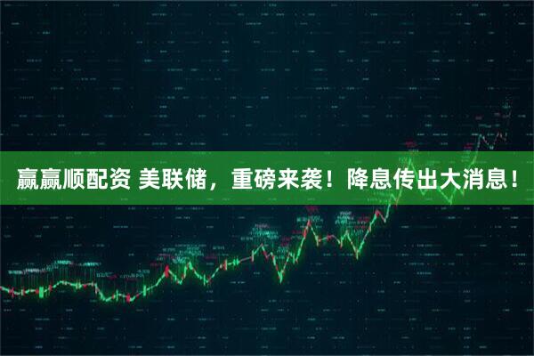 赢赢顺配资 美联储，重磅来袭！降息传出大消息！