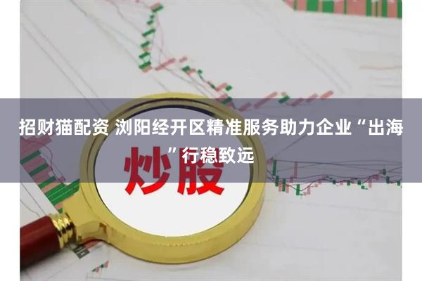 招财猫配资 浏阳经开区精准服务助力企业“出海”行稳致远