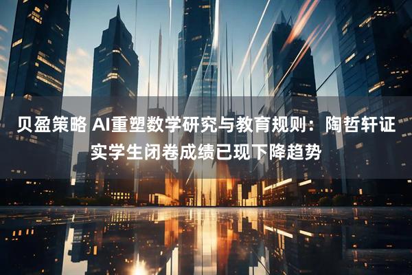 贝盈策略 AI重塑数学研究与教育规则：陶哲轩证实学生闭卷成绩已现下降趋势