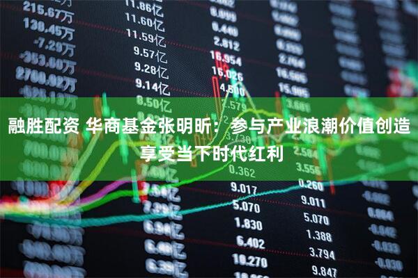 融胜配资 华商基金张明昕：参与产业浪潮价值创造 享受当下时代红利